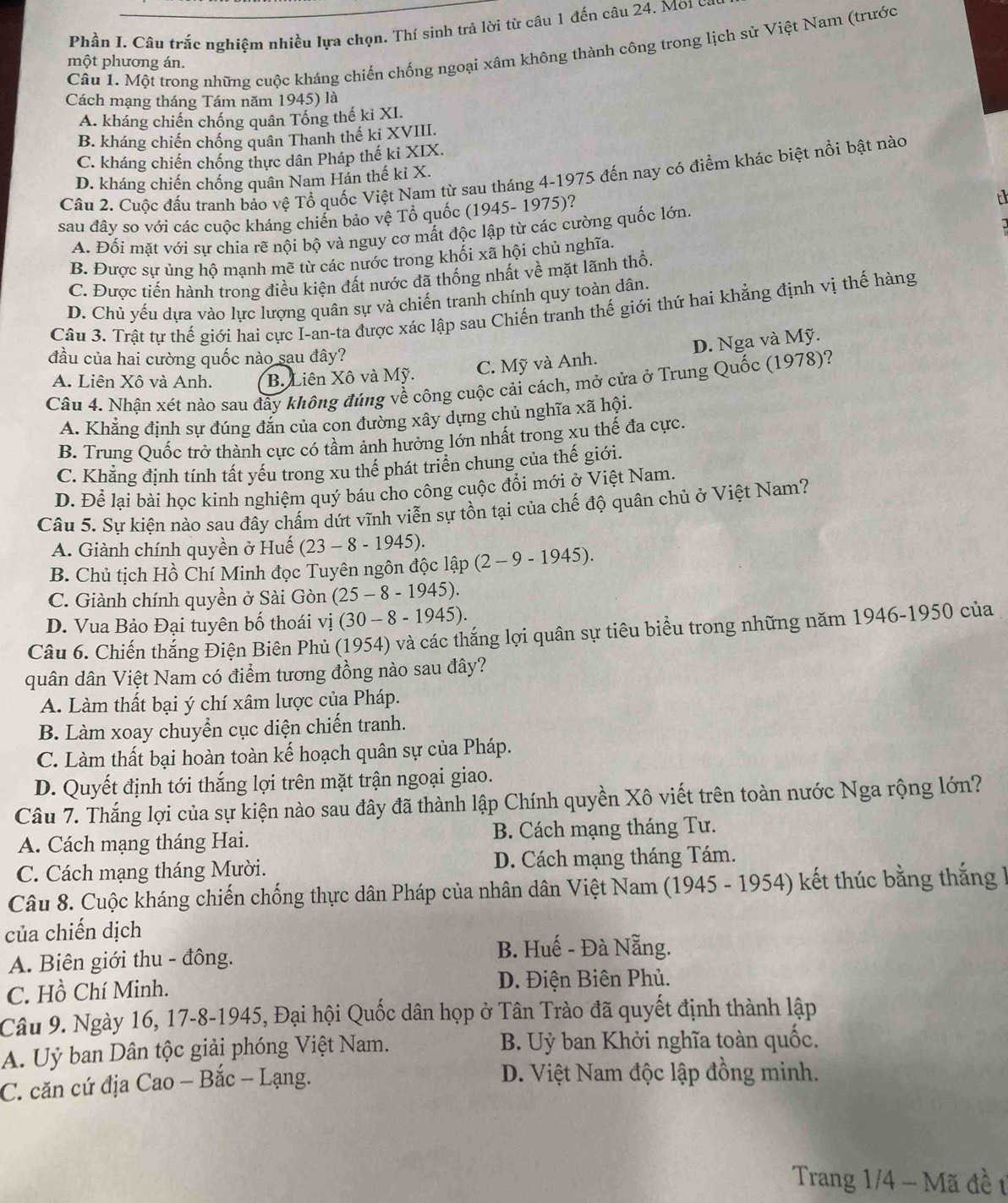 Phần I. Câu trắc nghiệm nhiều lựa chọn. Thí sinh trả lời từ câu 1 đến câu 24. Mời có
Cầu 1. Một trong những cuộc kháng chiến chống ngoại xâm không thành công trong lịch sử Việt Nam (trước
một phương án.
Cách mạng tháng Tám năm 1945) là
A. kháng chiến chống quân Tống thế ki XI.
B. kháng chiến chống quân Thanh thế ki XVIII.
C. kháng chiến chống thực dân Pháp thế ki XIX.
Cầu 2. Cuộc đấu tranh bảo vệ Tổ quốc Việt Nam từ sau tháng 4-1975 đến nay có điểm khác biệt nổi bật nào
D. kháng chiến chống quân Nam Hán thế ki X.
sau đây so với các cuộc kháng chiến bảo vệ Tổ quốc (1945- 1975)?
A. Đối mặt với sự chia rẽ nội bộ và nguy cơ mất độc lập từ các cường quốc lớn,
B. Được sự ủng hộ mạnh mẽ từ các nước trong khối xã hội chủ nghĩa.
C. Được tiến hành trong điều kiện đất nước đã thống nhất về mặt lãnh thổ.
D. Chủ yếu dựa vào lực lượng quân sự và chiến tranh chính quy toàn dân.
Câu 3. Trật tự thế giới hai cực I-an-ta được xác lập sau Chiến tranh thế giới thứ hai khẳng định vị thế hàng
đầu của hai cường quốc nào sau đây?
C. Mỹ và Anh. D. Nga và Mỹ.
A. Liên Xô và Anh. B. Liên Xô và Mỹ.
Câu 4. Nhận xét nào sau đây không đúng về công cuộc cải cách, mở cửa ở Trung Quốc (1978)?
A. Khẳng định sự đúng đắn của con đường xây dựng chủ nghĩa xã hội.
B. Trung Quốc trở thành cực có tầm ảnh hưởng lớn nhất trong xu thế đa cực.
C. Khẳng định tính tất yếu trong xu thể phát triển chung của thế giới.
D. Để lại bài học kinh nghiệm quý báu cho công cuộc đổi mới ở Việt Nam.
Câu 5. Sự kiện nào sau đây chấm dứt vĩnh viễn sự tồn tại của chế độ quân chủ ở Việt Nam?
A. Giành chính quyền ở Huế (23-8-1945).
B. Chủ tịch Hồ Chí Minh đọc Tuyên ngôn độc l lhat ap(2-9-1945).
C. Giành chính quyền ở Sài Gòn (25-8-1945).
D. Vua Bảo Đại tuyên bố thoái vị (30-8-1945).
Câu 6. Chiến thắng Điện Biên Phủ (1954) và các thắng lợi quân sự tiêu biểu trong những năm 1946-1950 của
quân dân Việt Nam có điểm tương đồng nào sau đây?
A. Làm thất bại ý chí xâm lược của Pháp.
B. Làm xoay chuyển cục diện chiến tranh.
C. Làm thất bại hoàn toàn kế hoạch quân sự của Pháp.
D. Quyết định tới thắng lợi trên mặt trận ngoại giao.
Câu 7. Thắng lợi của sự kiện nào sau đây đã thành lập Chính quyền Xô viết trên toàn nước Nga rộng lớn?
A. Cách mạng tháng Hai. B. Cách mạng tháng Tư.
C. Cách mạng tháng Mười. D. Cách mạng tháng Tám.
Câu 8. Cuộc kháng chiến chống thực dân Pháp của nhân dân Việt Nam (1945 - 1954) kết thúc bằng thắng h
của chiến dịch
A. Biên giới thu - đông.
B. Huế - Đà Nẵng.
C. Hồ Chí Minh. D. Điện Biên Phủ.
Câu 9. Ngày 16, 17-8-1945, Đại hội Quốc dân họp ở Tân Trào đã quyết định thành lập
A. Uỷ ban Dân tộc giải phóng Việt Nam. B. Uỷ ban Khởi nghĩa toàn quốc.
C. căn cứ địa Cao - Bắc - Lạng. D. Việt Nam độc lập đồng minh.
Trang 1/4 - Mã đề t