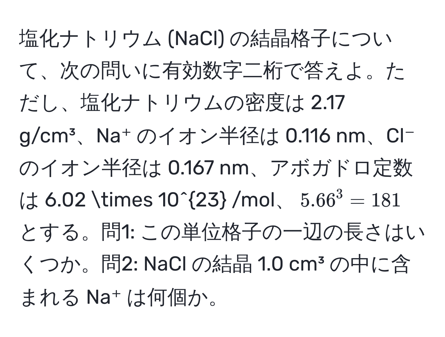 塩化ナトリウム (NaCl) の結晶格子について、次の問いに有効数字二桁で答えよ。ただし、塩化ナトリウムの密度は 2.17 g/cm³、Na⁺ のイオン半径は 0.116 nm、Cl⁻ のイオン半径は 0.167 nm、アボガドロ定数は 6.02 * 10^(23) /mol、$5.66^3 = 181$ とする。問1: この単位格子の一辺の長さはいくつか。問2: NaCl の結晶 1.0 cm³ の中に含まれる Na⁺ は何個か。