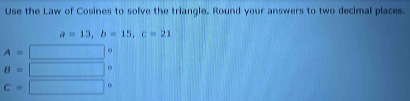 Use the Law of Cosines to solve the triangle. Round your answers to two decimal places.
a=13, b=15, c=21
A=
o
B=
o
C=