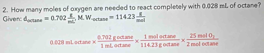 How many moles of oxygen are needed to react completely with 0.028 mL of octane? 
Given: d_octan e=0.702 g/mL' M.W._octan e=114.23 g/mol 
0.028 mL octane *  (0.702goctan e)/1mLoctan e *  1moloctan e/114.23goctan e * frac 25molO_22moloctan e