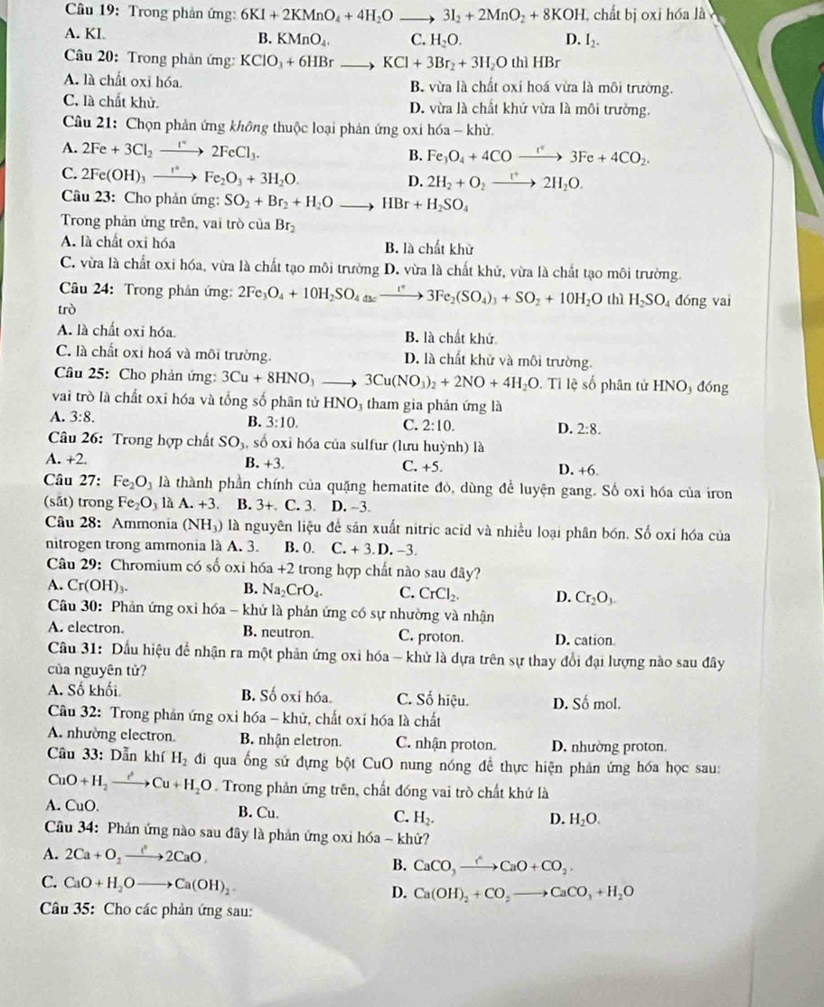 Cầu 19: Trong phản ứng: 6KI+2KMnO_4+4H_2O 3I_2+2MnO_2+8KOH , chất bị oxi hóa là
A. Kl B. KMnO_4. C. H_2O. D. I_2.
Câu 20: Trong phản ứng: KClO_3+6HBrto KCl+3Br_2+3H_2O t 1HBr
A. là chất oxi hóa. B. vừa là chất oxi hoá vừa là môi trường.
C. là chất khử. D. vừa là chất khử vừa là môi trường.
Cầu 21: Chọn phản ứng không thuộc loại phản ứng oxi hóa - khử.
A. 2Fe+3Cl_2to 2FeCl_3. B. Fe_3O_4+4COto 4C°3Fe+4CO_2.
C. 2Fe(OH)_3xrightarrow I^(ast)Fe_2O_3+3H_2O.
D. 2H_2+O_2to 2H_2O.
Câu 23: Cho phản ứng: SO_2+Br_2+H_2Oto HBr+H_2SO_4
Trong phản ứng trên, vai trò ciaBr_2
A. là chất oxi hóa B. là chất khử
C. vừa là chất oxi hóa, vừa là chất tạo môi trường D. vừa là chất khử, vừa là chất tạo môi trường.
Câu 24: Trong phản ứng: 2Fe_3O_4+10H_2SO_4(s)xrightarrow I^+3Fe_2(SO_4)_3+SO_2+10H_2O thì
trò H_2SO_4 đóng vai
A. là chất oxi hóa. B. là chất khử
C. là chất oxi hoá và môi trường. D. là chất khử và môi trường.
Câu 25: Cho phản ứng: 3Cu+8HNO_3to 3Cu(NO_3)_2+2NO+4H_2O. Tỉ lệ số phân tử HNO_3 dóng
vai trò là chất oxi hóa và tổng số phân tử HNO_3 tham gia phản ứng là
A. 3:8.
B. 3:10. C. 2:10. D. 2:8.
Câu 26: Trong hợp chất SO_3 , số oxi hóa của sulfur (lưu huỳnh) là
A. +2. B. +3. C. +5. D. +6.
Câu 27: Fe_2O_3 là thành phần chính của quặng hematite đò, dùng để luyện gang. Số oxi hóa của iron
(sắt) trong Fe_2O_3laA.+3. B. 3+. C. 3. D. -3.
Câu 28: Ammonia (NH_3) là nguyên liệu để sản xuất nitric acid và nhiều loại phân bón. Số oxi hóa của
nitrogen trong ammonia là A. 3. B. 0. C.+3.D.-3.
Câu 29: Chromium có số oxi hóa +2 trong hợp chất nào sau đây?
A. Cr(OH)_3. B. Na_2CrO_4. C. CrCl_2. D. Cr_2O_3.
Câu 30: Phản ứng oxi hóa - khứ là phản ứng có sự nhường và nhận
A. electron. B. neutron. C. proton. D. cation
Cầu 31: Dầu hiệu để nhận ra một phản ứng oxi hóa - khử là dựa trên sự thay đổi đại lượng nào sau đây
của nguyên tử?
A. Số khối B. Số oxi hóa. C. Số hiệu. D. c^2 mol.
Câu 32: Trong phản ứng oxi hóa - khử, chất oxi hóa là chất
A. nhường electron B. nhận eletron. C. nhận proton. D. nhường proton.
Câu 33:D_(an)^z khí H_2 đi qua ống sứ đựng bột CuO nung nóng đề thực hiện phản ứng hóa học sau:
CuO+H_2to Cu+H_2O. Trong phản ứng trên, chất đóng vai trò chất khử là
A. CuO. B. Cu. C. H_2.
D. H_2O.
Cầu 34: Phản ứng nào sau đây là phản ứng oxi hóa ~ khử?
A. 2Ca+O_2to 2CaO,
B. CaCO_3to CaO+CO_2.
C. CaO+H_2Oto Ca(OH)_2
D. Ca(OH)_2+CO_2to CaCO_3+H_2O
Câu 35: Cho các phản ứng sau: