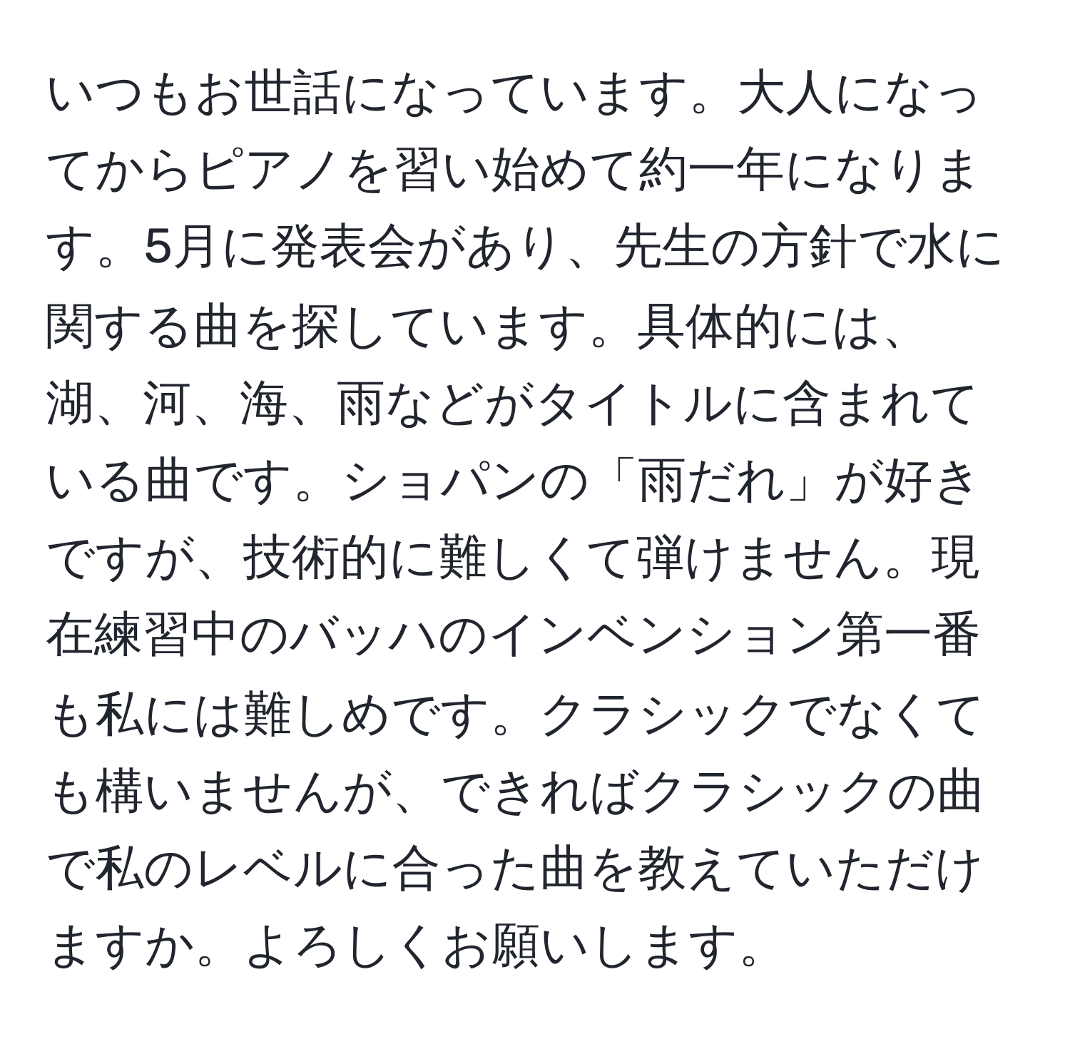 いつもお世話になっています。大人になってからピアノを習い始めて約一年になります。5月に発表会があり、先生の方針で水に関する曲を探しています。具体的には、湖、河、海、雨などがタイトルに含まれている曲です。ショパンの「雨だれ」が好きですが、技術的に難しくて弾けません。現在練習中のバッハのインベンション第一番も私には難しめです。クラシックでなくても構いませんが、できればクラシックの曲で私のレベルに合った曲を教えていただけますか。よろしくお願いします。