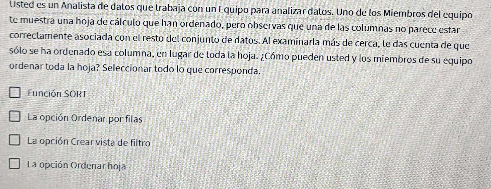 Usted es un Analista de datos que trabaja con un Equipo para analizar datos. Uno de los Miembros del equipo
te muestra una hoja de cálculo que han ordenado, pero observas que una de las columnas no parece estar
correctamente asociada con el resto del conjunto de datos. Al examinarla más de cerca, te das cuenta de que
sólo se ha ordenado esa columna, en lugar de toda la hoja. ¿Cómo pueden usted y los miembros de su equipo
ordenar toda la hoja? Seleccionar todo lo que corresponda.
Función SORT
La opción Ordenar por filas
La opción Crear vista de filtro
La opción Ordenar hoja