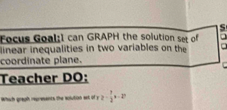 Focus Goal:I can GRAPH the solution set of 
linear inequalities in two variables on the 
coordinate plane. 
Teacher DO: 
Which graph represents the solution set of y ≥ - 7/2 x-27