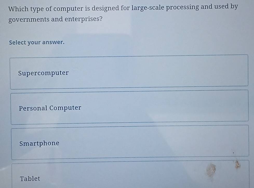 Which type of computer is designed for large-scale processing and used by
governments and enterprises?
Select your answer.
Supercomputer
Personal Computer
Smartphone
Tablet