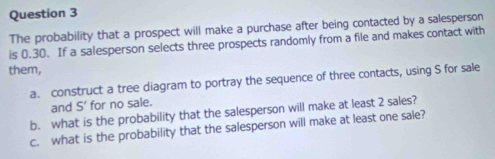 The probability that a prospect will make a purchase after being contacted by a salesperson 
is 0.30. If a salesperson selects three prospects randomly from a file and makes contact with 
them, 
a. construct a tree diagram to portray the sequence of three contacts, using S for sale 
and S' for no sale. 
b. what is the probability that the salesperson will make at least 2 sales? 
c. what is the probability that the salesperson will make at least one sale?