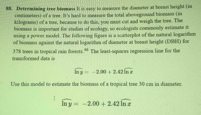 Determining tree biomass It is easy to measure the diameter at breast height (in 
centimeters) of a tree. It’s hard to measure the total aboveground biomass (in 
kilograms) of a tree, because to do this, you must cut and weigh the tree. The 
biomass is important for studies of ecology, so ecologists commonly estimate it 
using a power model. The following figure is a scatterplot of the natural logarithm 
of biomass against the natural logarithm of diameter at breast height (DBH) for 
378 trees in tropical rain forests. 46 The least-squares regression line for the 
transformed data is
widehat ln y=-2.00+2.42widehat ln x
Use this model to estimate the biomass of a tropical tree 30 cm in diameter.
widehat ln y=-2.00+2.42widehat ln x