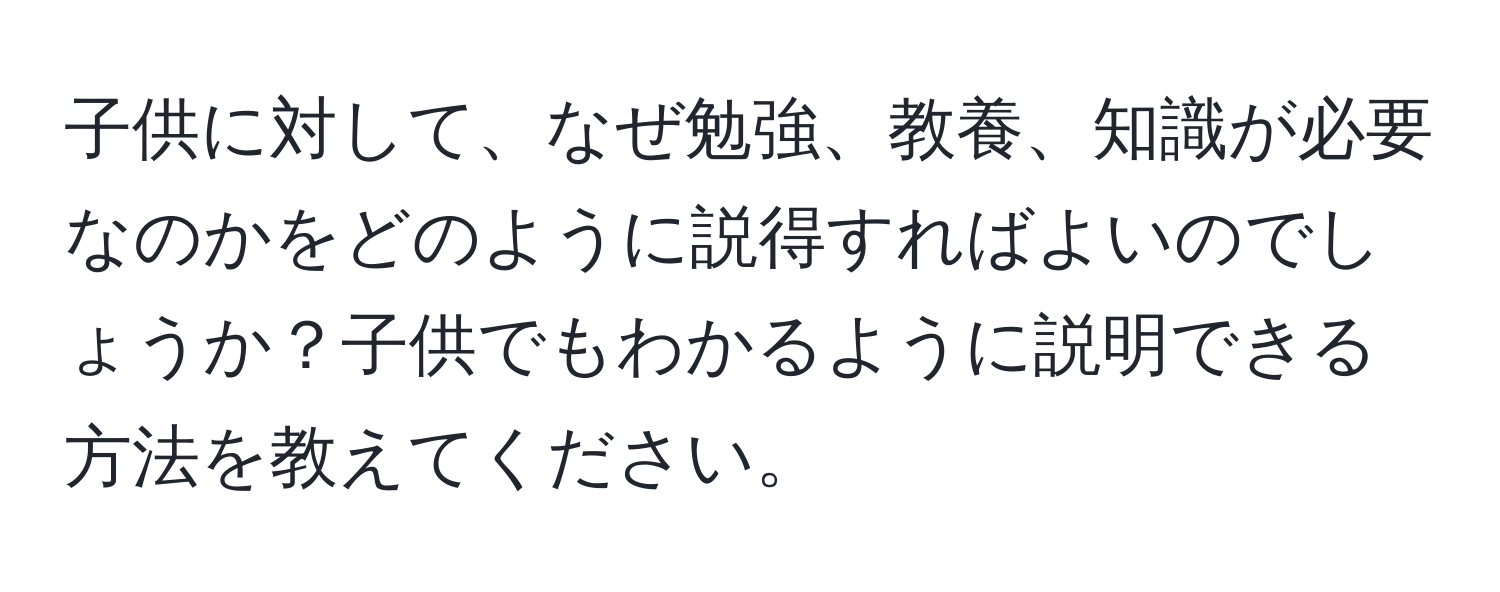 子供に対して、なぜ勉強、教養、知識が必要なのかをどのように説得すればよいのでしょうか？子供でもわかるように説明できる方法を教えてください。