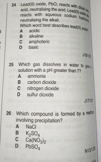 Lead(II) oxide, PbO, reacts with dilute nitis
acid, neutralising the acid. Lead(II) oxide als
reacts with aqueous sodium hydroxide.
neutralising the alkali.
Which word best describes lead(II) oxide?
A acidic
B alkaline
C amphoteric
D basic
J18/1/
25 Which gas dissolves in water to give 
solution with a pH greater than 7?
A ammonia
B carbon dioxide
C nitrogen dioxide
D sulfur dioxide
J17/1/21
26 Which compound is formed by a method
involving precipitation?
A NaCl
B K_2SO_4
C Ca(NO_3)_2
D PbSO_4
N13/1/28