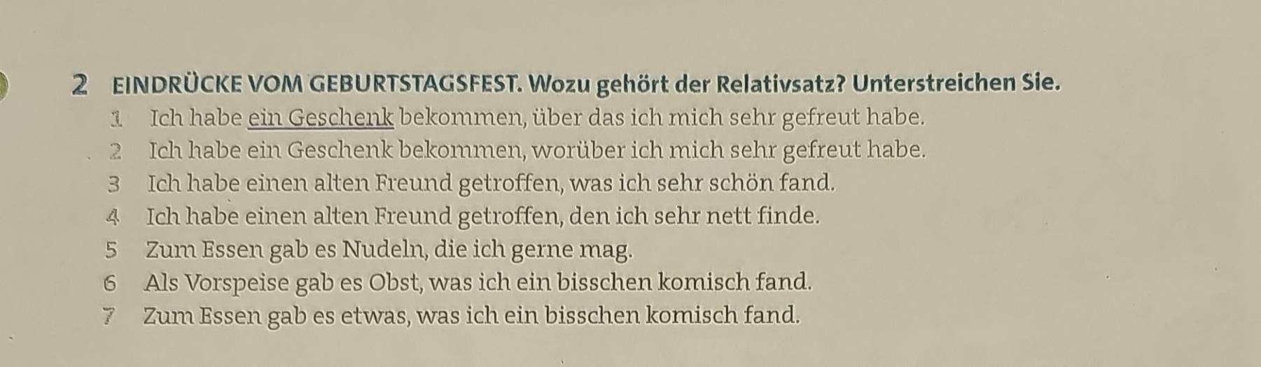 EINDRÜCKE VOM GEBURTSTAGSFEST. Wozu gehört der Relativsatz? Unterstreichen Sie. 
1 Ich habe ein Geschenk bekommen, über das ich mich sehr gefreut habe. 
2 Ich habe ein Geschenk bekommen, worüber ich mich sehr gefreut habe. 
3 Ich habe einen alten Freund getroffen, was ich sehr schön fand. 
4 Ich habe einen alten Freund getroffen, den ich sehr nett finde. 
5 Zum Essen gab es Nudeln, die ich gerne mag. 
6 Als Vorspeise gab es Obst, was ich ein bisschen komisch fand. 
7 Zum Essen gab es etwas, was ich ein bisschen komisch fand.