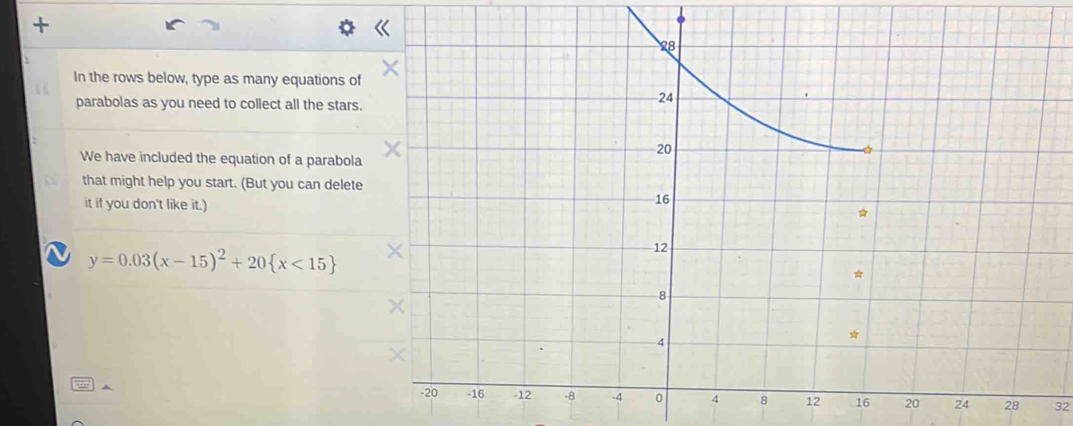 + 
In the rows below, type as many equations o 
parabolas as you need to collect all the stars 
We have included the equation of a parabol 
that might help you start. (But you can delet 
it if you don't like it.) 
1 y=0.03(x-15)^2+20 x<15
^ 
28 32