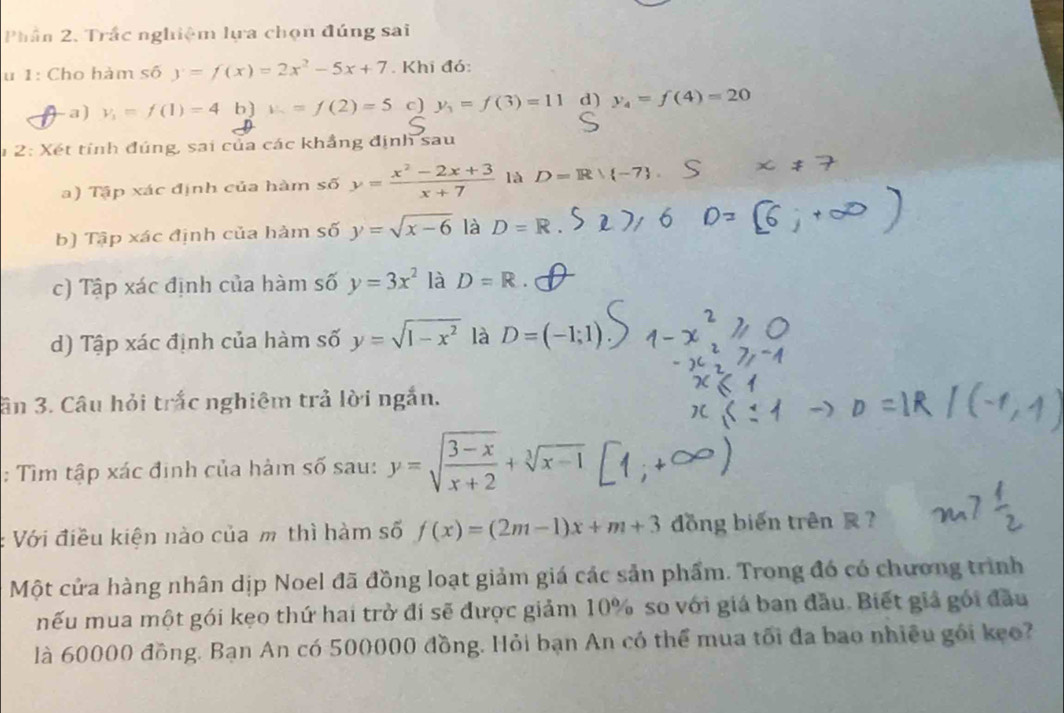 Phần 2. Trắc nghiệm lựa chọn đúng sai
u 1: Cho hàm số y=f(x)=2x^2-5x+7. Khi đó:
-a) y_1=f(1)=4 b) v_-=f(2)=5 c) y_1=f(3)=11 d) y_4=f(4)=20
1 2: Xét tính đúng, sai của các khẳng định sau
a) Tập xác định của hàm số y= (x^2-2x+3)/x+7  là D=Rvee  -7
b) Tập xác định của hàm số y=sqrt(x-6) là D=R
c) Tập xác định của hàm số y=3x^2 là D=R. 
d) Tập xác định của hàm số y=sqrt(1-x^2) là D=(-1;1)
ân 3. Câu hỏi trắc nghiêm trả lời ngắn.
: Tìm tập xác định của hàm số sau: y=sqrt(frac 3-x)x+2+sqrt[3](x-1)
Với điều kiện nào của m thì hàm số f(x)=(2m-1)x+m+3 đồng biến trên ?
Một cửa hàng nhân dịp Noel đã đồng loạt giảm giá các sản phẩm. Trong đó có chương trình
mếu mua một gói kẹo thứ hai trở đi sẽ được giảm 10% so với giá ban đầu. Biết giả gói đầu
là 60000 đồng. Bạn An có 500000 đồng. Hỏi bạn An có thể mua tối đa bao nhiều gói kẹo?