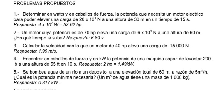 PROBLEMAS PROPUESTOS 
1.- Determinar en watts y en caballos de fuerza, la potencia que necesita un motor eléctrico 
para poder elevar una carga de 20* 10^3N a una altura de 30 m en un tiempo de 15 s. 
Respuesta: 4* 10^4W=53.62hp. 
2.- Un motor cuya potencia es de 70 hp eleva una carga de 6* 10^3N a una altura de 60 m. 
¿En qué tiempo la sube? Respuesta: 6.89 s. 
3.- Calcular la velocidad con la que un motor de 40 hp eleva una carga de 15 000 N. 
Respuesta: 1.99 m/s. 
4.- Encontrar en caballos de fuerza y en kW la potencia de una maquina capaz de levantar 200
lb a una altura de 55 ft en 10 s. Respuesta: 2hp=1.49kW. 
5.- Se bombea agua de un río a un deposito, a una elevación total de 60 m, a razón de 5m^3/h. 
¿Cual es la potencia mínima necesaria? (Un m^3 de agua tiene una masa de 1 000 kg). 
Respuesta: 0.817 kW.