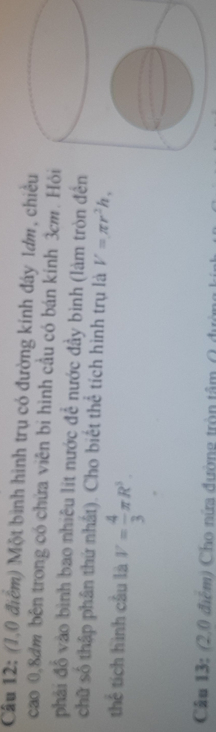 (1,0 điểm) Một bình hình trụ có đường kính đây 1ơm, chiều 
cao 0, 8dm bên trong có chứa viên bị hình cầu có bán kính 3cm. Hỏi 
phải đồ vào bình bao nhiêu lit nước để nước đầy bình (làm tròn đến 
chữ số thập phân thứ nhất). Cho biết thể tích hình trụ là V=π r^2h, 
thể tích hình cầu là V= 4/3 π R^3. 
Câu 13: (2,0 điệm) Cho nữa đường tròn tâm ()