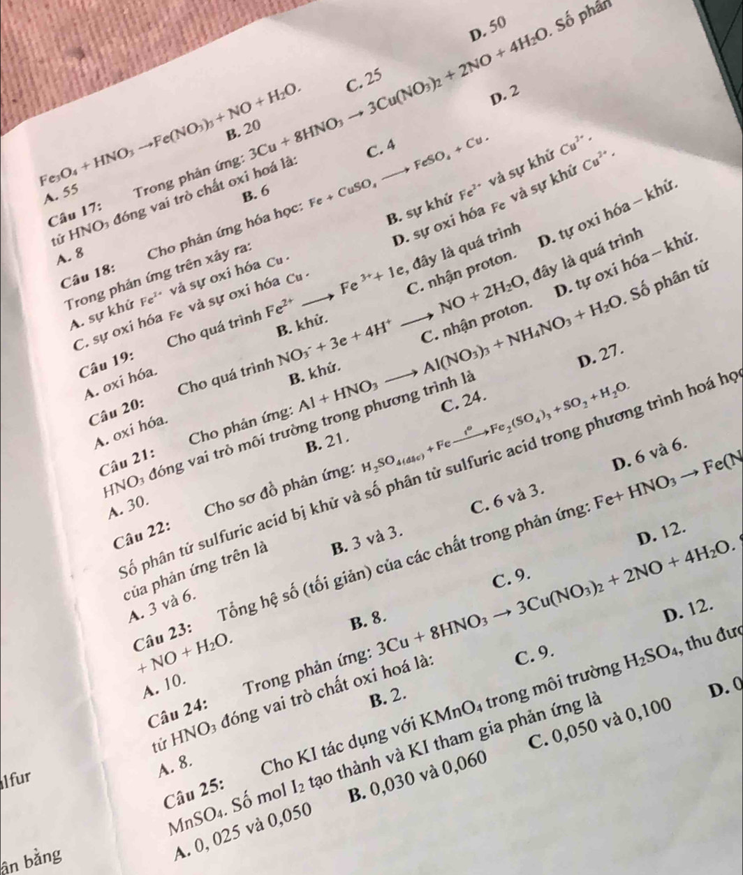 D. 50
Fe_3O_4+HNO_3to Fe(NO_3)_3+NO+H_2O. B. 20 3Cu+8HNO_3to 3Cu(NO_3)_2+2NO+4H_2O C. 25  Số phần
D. 2
C. 4
và sự khử Cu^(2+)·
A. 55 Trong phản ứng:
B. 6
D. sự oxi hóa fe và sự khủ Cu^(2+)·
tử HNO đóng vai trò chất oxi hoá là
B. sự khử Fe^(2+)
A. 8 Cho phản ứng hóa học: Fe+CuSO,to FeSO_4+Cu.
D. tự oxi hóa - khử
Câu 17:
to NO+2H_2O đây là quá trình
D. tự oxi hóa - khử,
Trong phản ứng trên xảy ra:
Câu 18:
, đây là quá trình
Số phân tử
A. sự khử Fe^(2+) và sự oxi hóa Cu
C. sự oxi hóa fe và sự oxi hóa Cu 
Câu 19: Cho quá trình Fe^(2+) to Fe^(3+)+1e C. nhận proton.
B. khử.
D. 27.
Câu 20: Cho quá trình NO_3^(-+3e+4H^+) C. nhận proton.
A. oxi hóa.
B. khử.
A. oxi hóa.
H_2SO_4(dsc)+Feto Fe_2(SO_4)_3+SO_2+H_2O.
Câu 21: Cho phản ứng: Al+HNO_3to Al(NO_3)_3+NH_4NO_3+H_2O C. 24.
HNO₃ đóng vai trò môi trường trong phương trình là
B. 21.
ố phân tử sulfuric acid bị khử và số phân tử sulfuric acid trong phương trình hoá h
C. 6 và 3. D. 6 và 6.
A. 30. Cho sơ đồ phản ứng:
Câu 22:
D. 12.
Câu 23: Tổng hệ số (tối giản) của các chất trong phản ứng Fe+HNO_3 to Fe(N
của phản ứng trên là B. 3 và 3.
+NO+H_2O. B. 8. 3Cu+8HNO_3to 3Cu(NO_3)_2+2NO+4H_2O. C. 9.
A. 3 và 6.
D. 12.
A. 10.  Trong phản ứng:
tử HNO₃ đóng vai trò chất oxi hoá là
C. 9.
H_2SO_4, , thu đưc
Câu 24:
B. 2.
D. 0
l fur
A. 8. Cho KI tác dụng với KMnO4 trong môi trường
MnSO₄. Số mol I_2 tạo thành và KI tham gia phản ứng là
Câu 25:
ân bằng
A. 0, 025 và 0,050 B. 0,030 và 0,060 C. 0,050 và 0,100