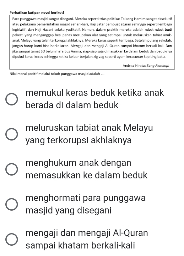 Perhatikan kutipan novel berikut! 
Para punggawa masjid sangat disegani. Mereka seperti trias politika: Taikong Hamim sangat eksekutif 
atau pelaksana pemerintahan masjid sehari-hari, Haji Satar pembuat aturan sehingga seperti lembaga 
legislatif, dan Haji Hazani selaku yudikatif. Namun, dalam praktik mereka adalah robot-robot budi 
pekerti yang menganggap besi panas merupakan alat yang setimpal untuk meluruskan tabiat anak 
anak Melayu yang telah terkorupsi akhlaknya. Mereka keras seperti tembaga. Setelah pulang sekolah, 
jangan harap kami bisa berkeliaran. Mengaji dan mengaji Al-Quran sampai khatam berkali-kali, Dan 
jika sampai tamat SD belum hafal Juz Amma, siap-siap saja dimasukkan ke dalam beduk dan beduknya 
dipukul keras-keras sehingga ketika keluar berjalan zig-zag seperti ayam keracunan kepiting batu. 
Andrea Hirata: Sang Pemimpi 
Nilai moral positif melalui tokoh punggawa masjid adalah .... 
memukul keras beduk ketika anak 
berada di dalam beduk 
meluruskan tabiat anak Melayu 
yang terkorupsi akhlaknya 
menghukum anak dengan 
memasukkan ke dalam beduk 
menghormati para punggawa 
masjid yang disegani 
mengaji dan mengaji Al-Quran 
sampai khatam berkali-kali