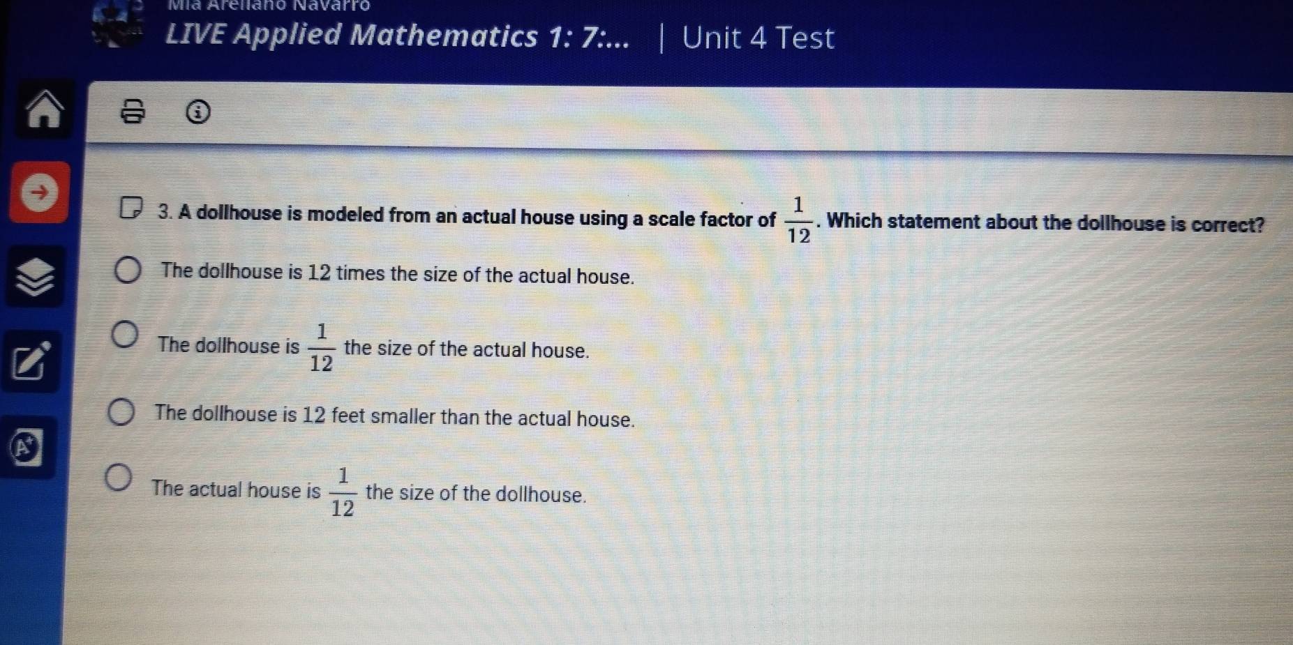 Mía Arellano Navarro
LIVE Applied Mathematics 1:7: Unit 4 Test
3. A dollhouse is modeled from an actual house using a scale factor of  1/12 . Which statement about the dollhouse is correct?
The dollhouse is 12 times the size of the actual house.
The dollhouse is  1/12  the size of the actual house.
The dollhouse is 12 feet smaller than the actual house.
The actual house is  1/12  the size of the dollhouse.