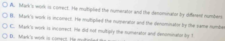 A. Mark's work is correct. He multiplied the numerator and the denominator by different numbers.
B. Mark's work is incorrect. He multiplied the numerator and the denominator by the same number
C. Mark's work is incorrect. He did not multiply the numerator and denominator by 1.
D. Mark's work is correct. He multinlied th