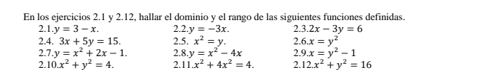 En los ejercicios 2.1 y 2.12, hallar el dominio y el rango de las siguientes funciones definidas. 
2.1. y=3-x. 2. 2 .y=-3x. 2.3.2x-3y=6
2.4. 3x+5y=15. 2.5. x^2=y. 2.6.x=y^2
2.7.y=x^2+2x-1. 2.8 y=x^2-4x 2.9.x=y^2-1
2. 10.x^2+y^2=4. 2. 11.x^2+4x^2=4. 2.12.x^2+y^2=16