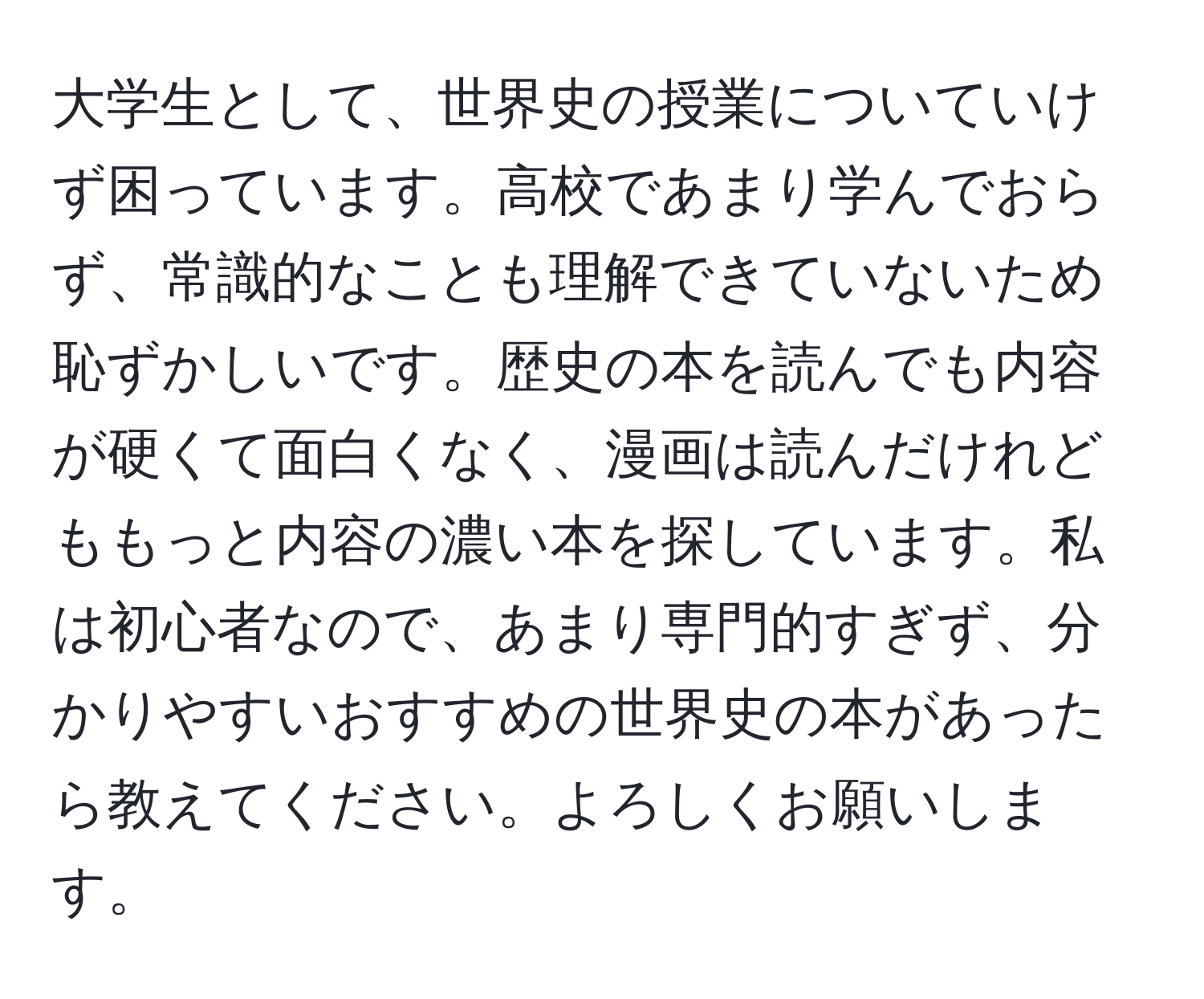 大学生として、世界史の授業についていけず困っています。高校であまり学んでおらず、常識的なことも理解できていないため恥ずかしいです。歴史の本を読んでも内容が硬くて面白くなく、漫画は読んだけれどももっと内容の濃い本を探しています。私は初心者なので、あまり専門的すぎず、分かりやすいおすすめの世界史の本があったら教えてください。よろしくお願いします。