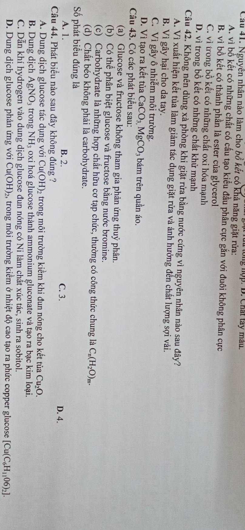 ạ t r a tong nợp. D. Chất tay mau.
Cầu 41. Nguyên nhân nào làm cho bồ kết có khả năng giặt rửa:
A. vì bồ kết có những chất có cấu tạo kiểu đầu phân cực gắn với đuôi không phân cực
B. vì bồ kết có thành phần là ester của glycerol
C. vì trong bồ kết có những chất oxi hóa mạnh
D. vì trong bồ kết có những chất khử mạnh
Câu 42. Không nên dùng xà phòng khi giặt rửa bằng nước cứng vì nguyên nhân nào sau đây?
A. Vì xuất hiện kết tủa làm giảm tác dụng giặt rửa và ảnh hưởng đến chất lượng sợi vải.
B. Vì gây hại cho da tay.
C. Vì gây ô nhiễm môi trường.
D. Vì tạo ra kết tủa CaCO_3,MgCO_3 bám trên quần áo.
Câu 43. Có các phát biểu sau:
(a) Glucose và fructose không tham gia phản ứng thuỷ phân.
(b) Có thể phân biệt glucose và fructose bằng nước bromine.
(c) Carbohydrate là những hợp chất hữu cơ tạp chức, thường có công thức chung là C_n(H_2O)_m.
(d) Chất béo không phải là carbohydrate.
Số phát biểu đúng là
A. 1. B. 2. C. 3. D. 4.
Câu 44. Phát biểu nào sau đây không đúng ?
A. Dung dịch glucose tác dụng với Cu(OH)_2 trong môi trường kiềm khi đun nóng cho kết tủa Cu_2O.
B. Dung dịch AgNO_3 trong NH_3 oxi hoá glucose thành ammonium gluconate và tạo ra bạc kim loại.
C. Dẫn khí hydrogen vào dung dịch glucose đun nóng có Ni làm chất xúc tác, sinh ra sobitol.
D. Dung dịch glucose phản ứng với Cu(OH)_2 , trong môi trường kiểm ở nhiệt độ cao tạo ra phức copper glucose [Cu(C_6H_1106)_2].