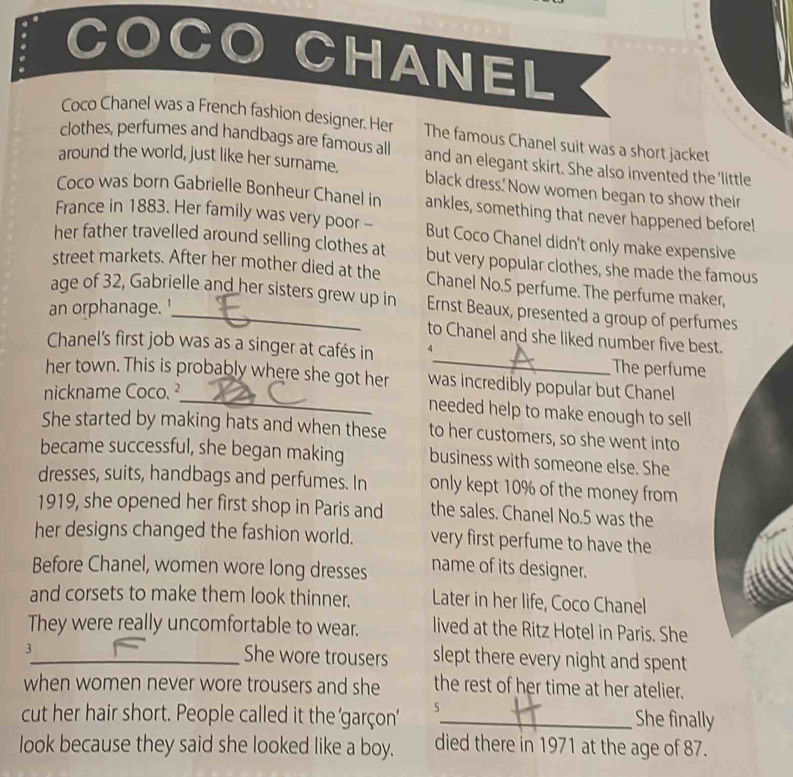 CO 
CHANEL 
Coco Chanel was a French fashion designer. Her The famous Chanel suit was a short jacket 
clothes, perfumes and handbags are famous all 
around the world, just like her surname. and an elegant skirt. She also invented the 'little 
black dress.' Now women began to show their 
Coco was born Gabrielle Bonheur Chanel in ankles, something that never happened before! 
France in 1883. Her family was very poor - But Coco Chanel didn't only make expensive 
her father travelled around selling clothes at but very popular clothes, she made the famous 
street markets. After her mother died at the Chanel No. 5 perfume. The perfume maker 
age of 32, Gabrielle and her sisters grew up in Ernst Beaux, presented a group of perfum 
an orphanage.' 
to Chanel and she liked number five best 
Chanel's first job was as a singer at cafés in 4 _ The perfume 
_ 
her town. This is probably where she got her was incredibly popular but Chanel 
nickname Coco. ² 
needed help to make enough to sell 
She started by making hats and when these to her customers, so she went into 
became successful, she began making business with someone else. She 
dresses, suits, handbags and perfumes. In only kept 10% of the money from 
1919, she opened her first shop in Paris and the sales. Chanel No. 5 was the 
her designs changed the fashion world. very first perfume to have the 
Before Chanel, women wore long dresses name of its designer. 
and corsets to make them look thinner. Later in her life, Coco Chanel 
They were really uncomfortable to wear. lived at the Ritz Hotel in Paris. She
3
_She wore trousers slept there every night and spent 
when women never wore trousers and she the rest of her time at her atelier. 
cut her hair short. People called it the 'garçon' 5_ She finally 
look because they said she looked like a boy. died there in 1971 at the age of 87.