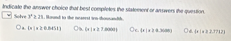 Indicate the answer choice that best completes the statement or answers the question.
Solve 3^x≥ 21. Round to the nearest ten-thousandth.
a.  x|x≥ 0.8451 b.  x|x≥ 7,0000 c.  x|x≥ 0.3608 d.  x|x≥ 2.7712