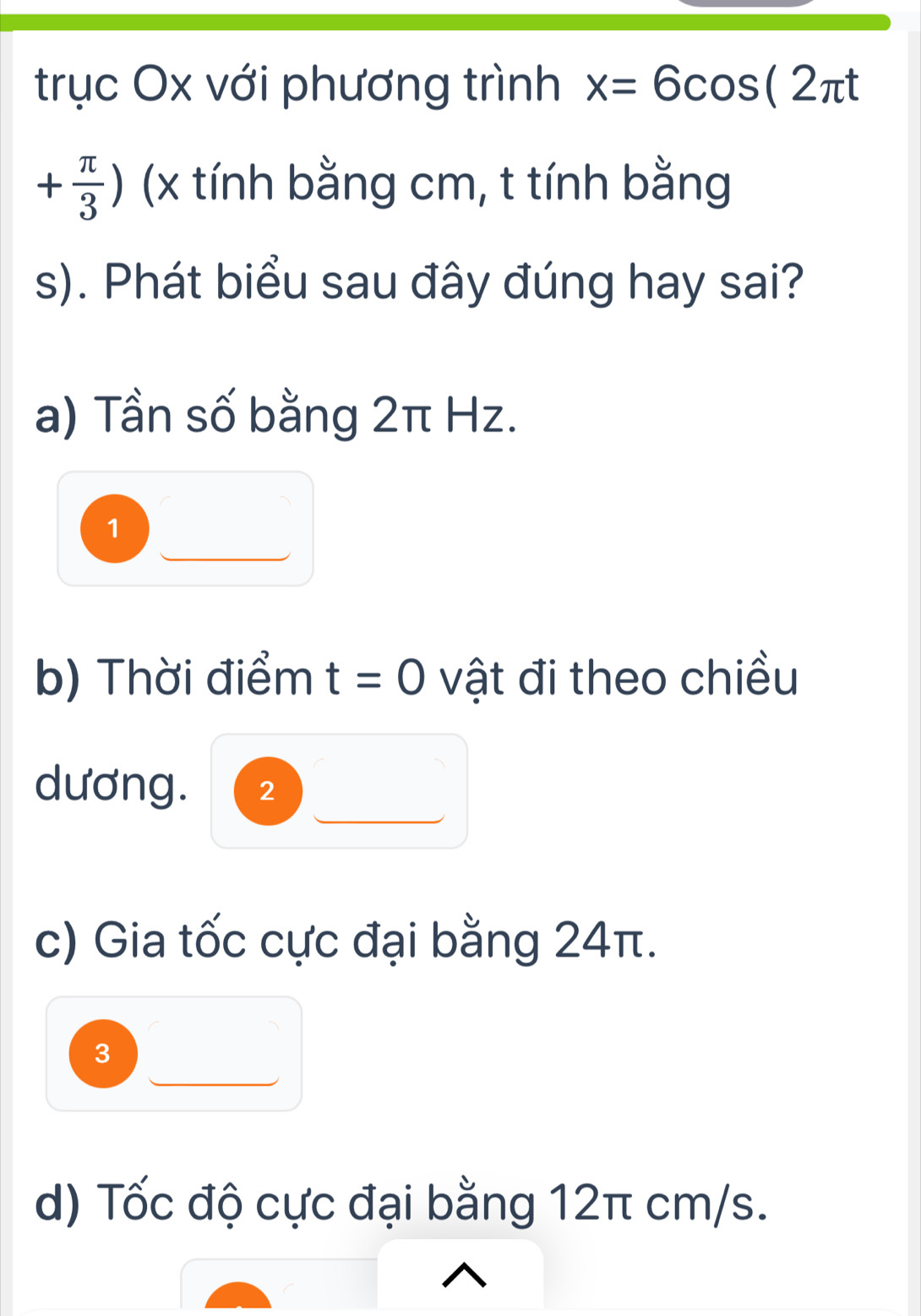 trục Ox với phương trình x=6cos (2π t
+ π /3 ) (x tính bằng cm, t tính bằng
s). Phát biểu sau đây đúng hay sai?
a) Tần số bằng 2π Hz.
1
b) Thời điểm t=0 vật đi theo chiều
dương. 2
c) Gia tốc cực đại bằng 24π.
3
d) Tốc độ cực đại bằng 12π cm/s.