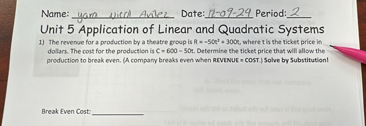 Name: _Date:_ Period:_ 
Unit 5 Application of Linear and Quadratic Systems 
1) The revenue for a production by a theatre group is R=-50t^2+300t , where t is the ticket price in 
dollars. The cost for the production is C=600-50t. Determine the ticket price that will allow the 
production to break even. (A company breaks even when REVENUE = COST.) Solve by Substitution! 
Break Even Cost:_