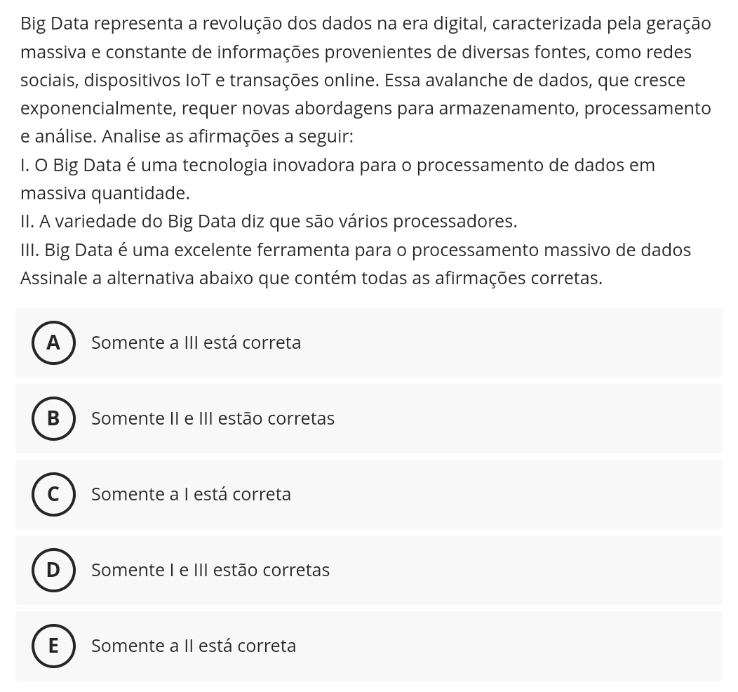 Big Data representa a revolução dos dados na era digital, caracterizada pela geração
massiva e constante de informações provenientes de diversas fontes, como redes
sociais, dispositivos IoT e transações online. Essa avalanche de dados, que cresce
exponencialmente, requer novas abordagens para armazenamento, processamento
e análise. Analise as afirmações a seguir:
I. O Big Data é uma tecnologia inovadora para o processamento de dados em
massiva quantidade.
II. A variedade do Big Data diz que são vários processadores.
III. Big Data é uma excelente ferramenta para o processamento massivo de dados
Assinale a alternativa abaixo que contém todas as afirmações corretas.
A ) Somente a III está correta
B  Somente II e III estão corretas
C  Somente a I está correta
D Somente I e III estão corretas
E ) Somente a II está correta