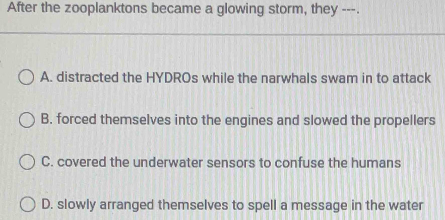 After the zooplanktons became a glowing storm, they ---.
A. distracted the HYDROs while the narwhals swam in to attack
B. forced themselves into the engines and slowed the propellers
C. covered the underwater sensors to confuse the humans
D. slowly arranged themselves to spell a message in the water