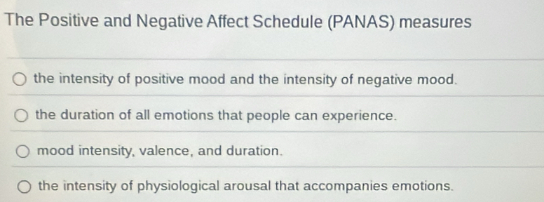 The Positive and Negative Affect Schedule (PANAS) measures
the intensity of positive mood and the intensity of negative mood.
the duration of all emotions that people can experience.
mood intensity, valence, and duration.
the intensity of physiological arousal that accompanies emotions.