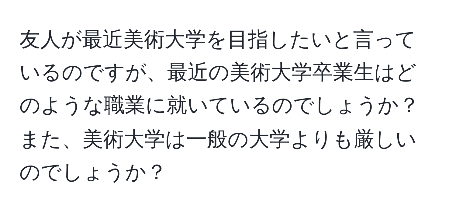 友人が最近美術大学を目指したいと言っているのですが、最近の美術大学卒業生はどのような職業に就いているのでしょうか？また、美術大学は一般の大学よりも厳しいのでしょうか？