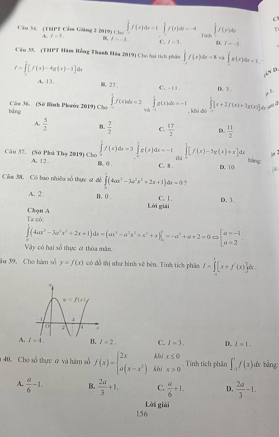 (THPT Cẩm Giàng 2 2019) Cho ∈tlimits _(-3)^3f(x)dx=1∈tlimits _(-2)^1f(t)dt=-4. Tính ∈tlimits 'f(y) dy
T
A. I=5.
B. I=-3. C. I=3.
D. I=-5.
Câu 35. (THPT Hàm Rồng Thanh Hóa 2019) Cho hai tích phân ∈tlimits _(-2)^5f(x)dx=8 và ∈tlimits _5^((-2)g(x)dx=3.
I=∈tlimits _2^5[f(x)-4g(x)-1]dx
n d.
A. 13 . B. 27 . C. -11 . D. 3 .
Câu 36. (Sở Bình Phước 2019) Cho ∈tlimits _(-1)^2f(x)dx=2∈tlimits _(Va-1)^2g(x)dx=-1
ju 1.
bằng , khi dó ∈tlimits ^2)[x+2f(x)+3g(x)] sau d
A.  5/2 
B.  7/2 
C.  17/2   11/2 
D.
Câu 37. (Sở Phú Thọ 2019) Cho ∈tlimits _0^(2f(x)dx=3∈tlimits _0^2g(x)dx=-I thì ∈tlimits _0^2[f(x)-5g(x)+x]dx ju
bằng:
A. 12 . B. 0 . C. 8 . D. 10
Câu 38. Có bao nhiêu số thực a dề ∈tlimits _0^1(4ax^3)-3a^2x^2+2x+1)dx=0 ?
A. 2 . B. 0 . C. 1 .
D. 3.
Lời giải
Chọn A
Ta có:
∈tlimits _0^(1(4ax^3)-3a^2x^2+2x+1)dx=(ax^4-a^2x^3+x^2+x)|_0^(1=-a^2)+a+2=0Leftrightarrow beginbmatrix a=-1 a=2endarray. .
Vậy có hai số thực a thỏa mãn.
âu 39. Cho hàm số y=f(x) có đồ thị như hình vẽ bên. Tính tích phân I=∈tlimits _0^(3[x+f'(x)]dx.
A. B. I=2.
C. I=3. D. I=1.
40. Cho số thực a và hàm số f(x)=beginarray)l 2xkhix≤ 0 a(x-x^2)khix>0endarray.. Tính tích phân ∈t _(-1)^1f(x)dx bằng:
A.  a/6 -1.  2a/3 +1.  a/6 +1.
B.
C.
D.  2a/3 -1.
Lời giải
156