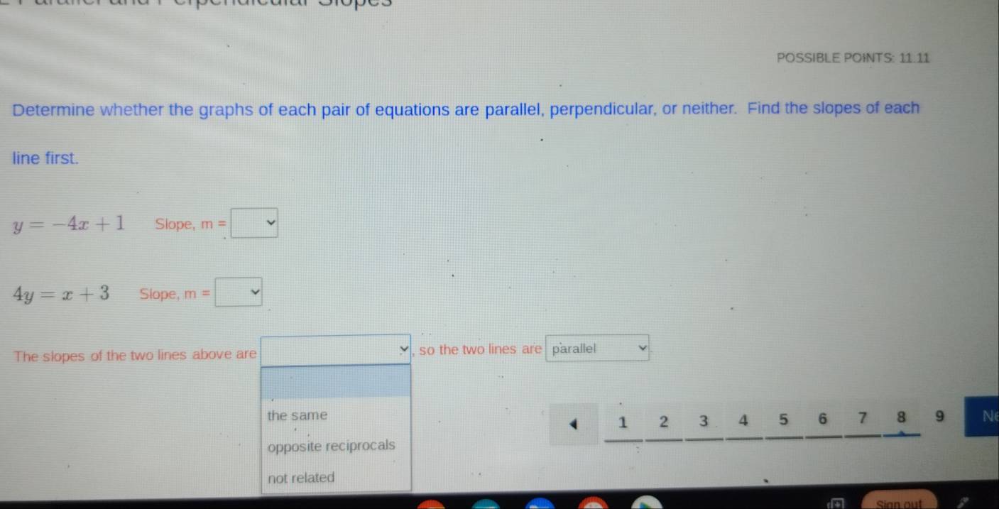 POSSIBLE POINTS: 11.11
Determine whether the graphs of each pair of equations are parallel, perpendicular, or neither. Find the slopes of each
line first.
y=-4x+1 Slope, m=□
4y=x+3 Slope, m=□
The slopes of the two lines above are □ > , so the two lines are parallel
the same 7 8 9 N
1 2 3 4 5 6
opposite reciprocals
not related
Sian out