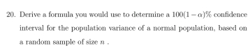 Derive a formula you would use to determine a 100(1-alpha )% confidence 
interval for the population variance of a normal population, based on 
a random sample of size n.