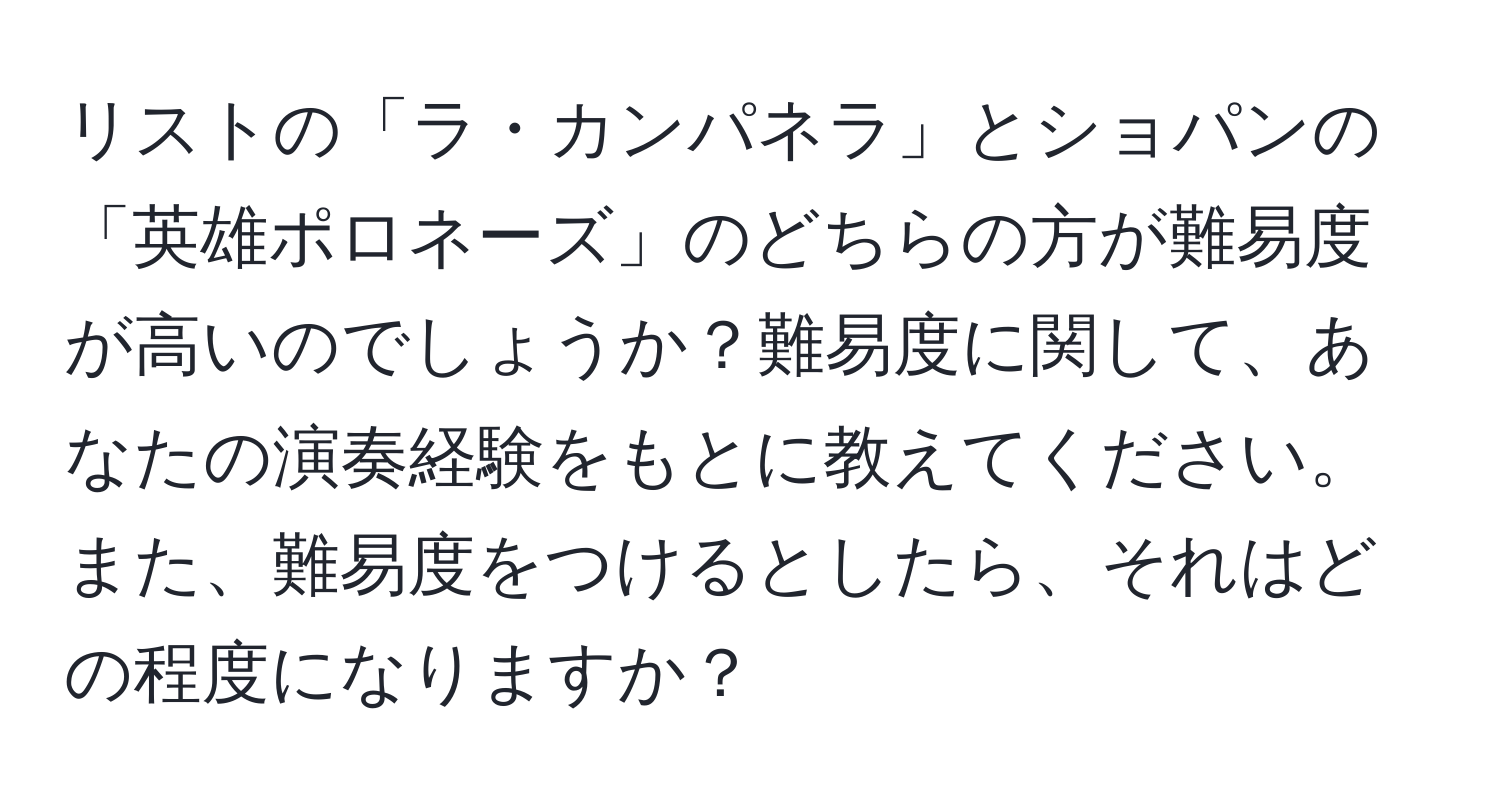 リストの「ラ・カンパネラ」とショパンの「英雄ポロネーズ」のどちらの方が難易度が高いのでしょうか？難易度に関して、あなたの演奏経験をもとに教えてください。また、難易度をつけるとしたら、それはどの程度になりますか？