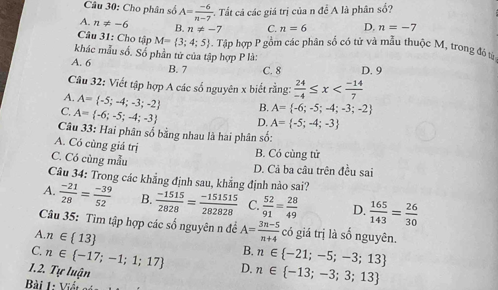 Cho phân số A= (-6)/n-7 . :. Tất cả các giá trị của n để A là phân số?
A. n!= -6 B. n!= -7 C. n=6 D. n=-7
Câu 31: Cho tập M= 3;4;5. Tập hợp P gồm các phân số có tử và mẫu thuộc M, trong đó tử
khác mẫu số. Số phần tử của tập hợp P là:
A. 6 B. 7 D. 9
C. 8
Câu 32: Viết tập hợp A các số nguyên x biết rằng:  24/-4 ≤ x
A. A= -5;-4;-3;-2
C. A= -6;-5;-4;-3
B. A= -6;-5;-4;-3;-2
D. A= -5;-4;-3
Câu 33: Hai phân số bằng nhau là hai phân số:
A. Có cùng giá trị
B. Có cùng tử
C. Có cùng mẫu D. Cả ba câu trên đều sai
Câu 34: Trong các khẳng định sau, khẳng định nào sai?
A.  (-21)/28 = (-39)/52  B.  (-1515)/2828 = (-151515)/282828  C.  52/91 = 28/49 
D.  165/143 = 26/30 
Câu 35: Tìm tập hợp các số nguyên n để A= (3n-5)/n+4  có giá trị là số nguyên.
A. n∈  13
B.
C. n∈  -17;-1;1;17 n∈  -21;-5;-3;13
1.2. Tự luận
D. n∈  -13;-3;3;13
Bài 1: Viết c