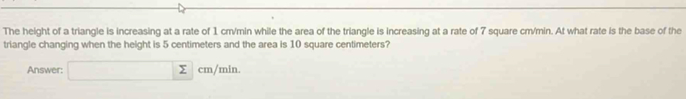 The height of a triangle is increasing at a rate of 1 cm/min while the area of the triangle is increasing at a rate of 7 square cm/min. At what rate is the base of the 
triangle changing when the height is 5 centimeters and the area is 10 square centimeters? 
Answer: □ sumlimits cm/min.