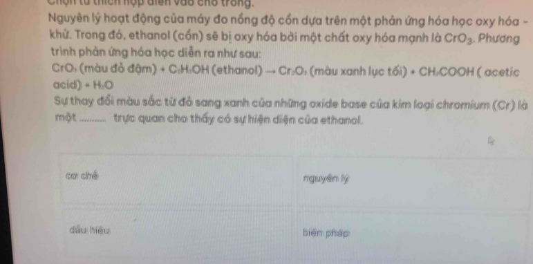 Chín tử thích hợp dinn vào cho trong. 
Nguyên lý hoạt động của máy đo nồng độ cồn dựa trên một phản ứng hóa học oxy hóa - 
khử. Trong đó, ethanol (cổn) sẽ bị oxy hóa bởi một chất oxy hóa mạnh là CrO_3. Phương 
trình phản ứng hóa học diễn ra như sau: 
CrO: (màu đỏ đậm) + C: H:OH (ethanol) _  Cr_1O : (màu xanh lục tối : · CH_1COOH ( acetic 
acid) + H_1O
Sự thay đổi màu sắc từ đỏ sang xanh của những oxide base của kim loại chromium (Cr) là 
một _trực quan cho thấy có sự hiện diện của ethanol. 
cơ ché nguyên lý 
dàu hiệu biện pháp