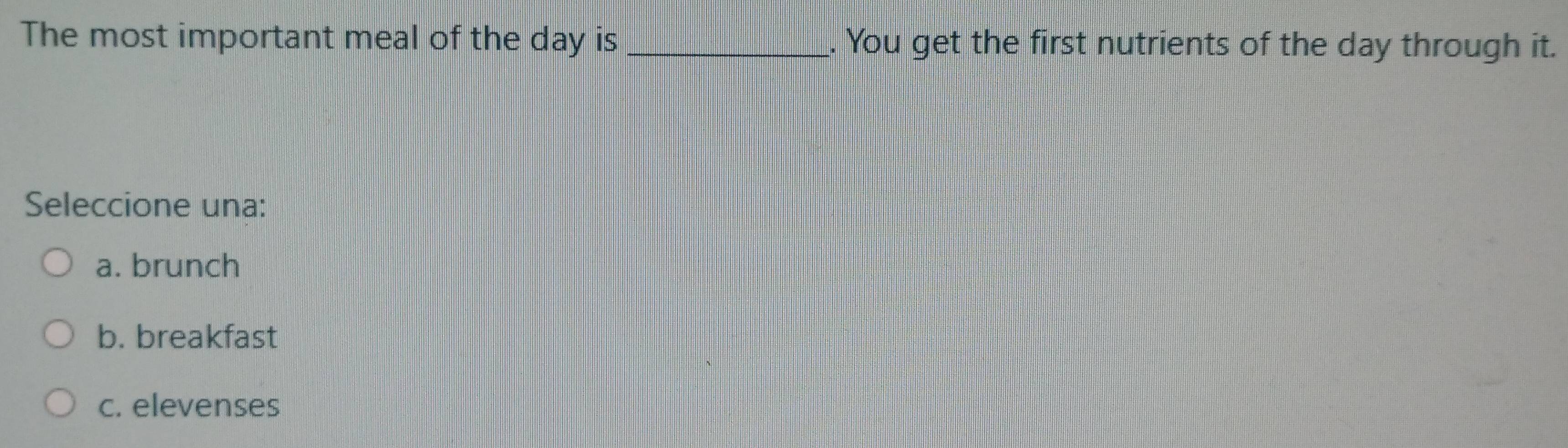 The most important meal of the day is _. You get the first nutrients of the day through it.
Seleccione una:
a. brunch
b. breakfast
c. elevenses