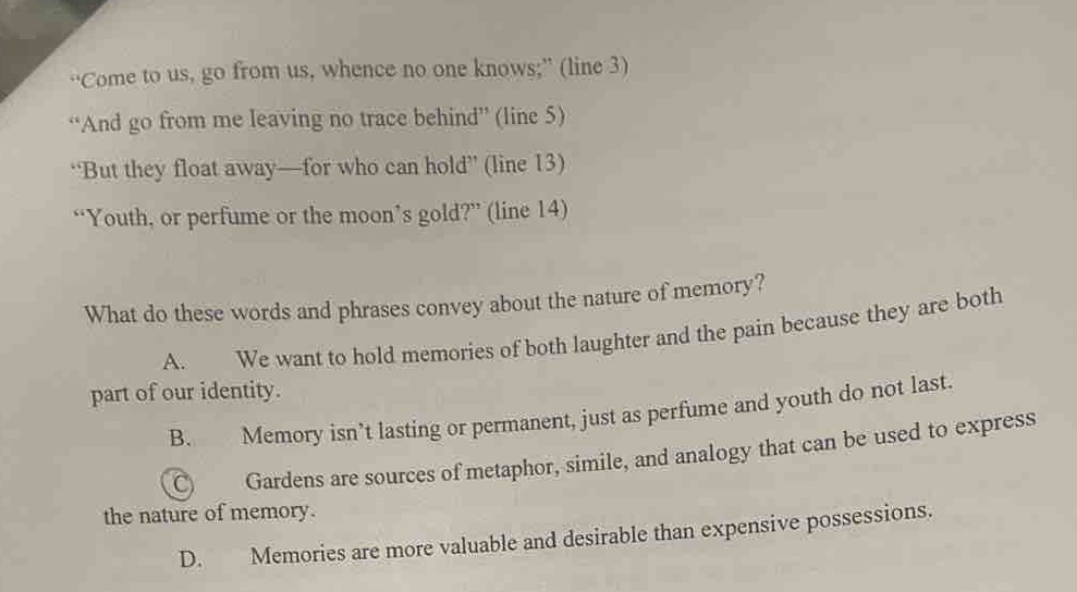 “Come to us, go from us, whence no one knows;” (line 3)
“And go from me leaving no trace behind” (line 5)
“But they float away—for who can hold” (line 13)
“Youth, or perfume or the moon’s gold?” (line 14)
What do these words and phrases convey about the nature of memory?
A. We want to hold memories of both laughter and the pain because they are both
part of our identity.
B. Memory isn’t lasting or permanent, just as perfume and youth do not last.
C) Gardens are sources of metaphor, simile, and analogy that can be used to express
the nature of memory.
D. Memories are more valuable and desirable than expensive possessions.