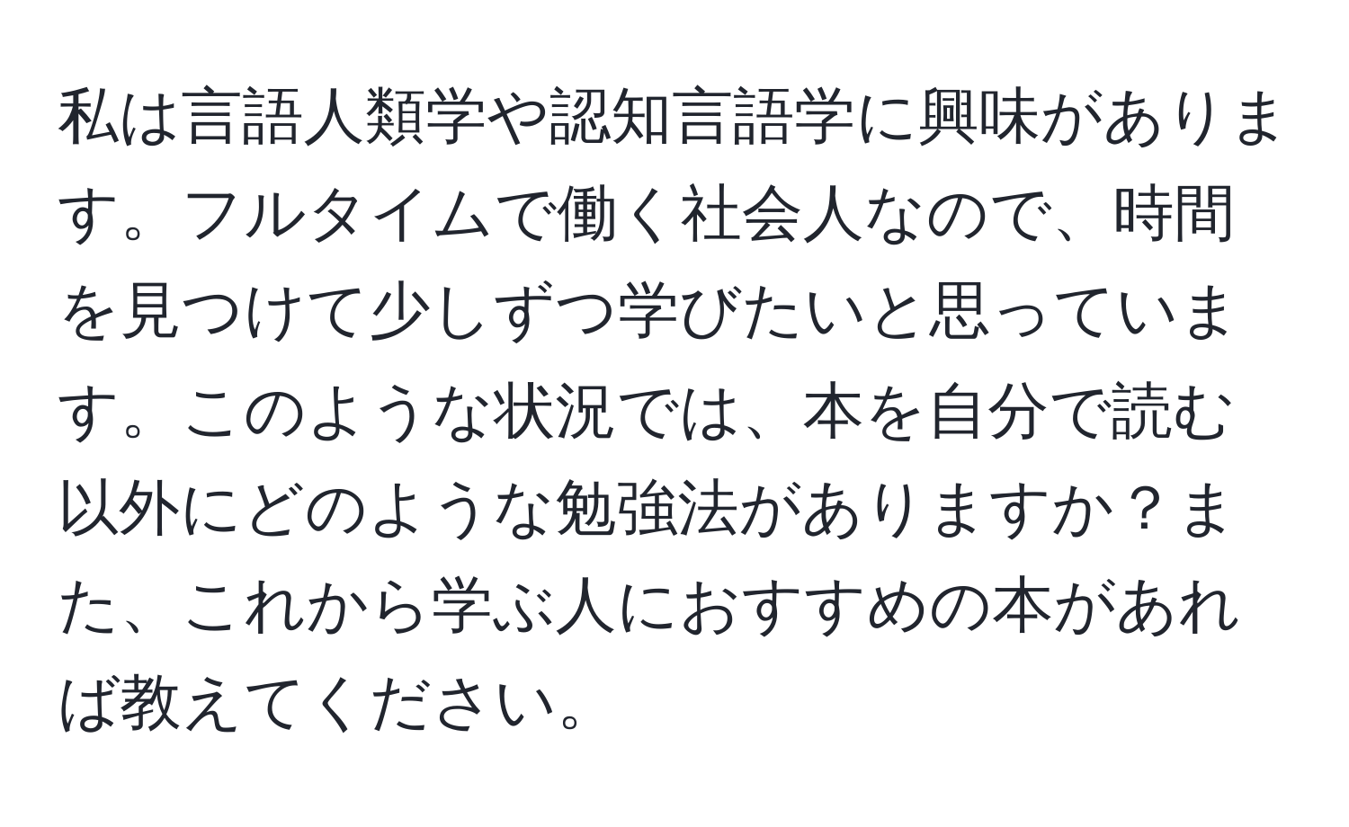 私は言語人類学や認知言語学に興味があります。フルタイムで働く社会人なので、時間を見つけて少しずつ学びたいと思っています。このような状況では、本を自分で読む以外にどのような勉強法がありますか？また、これから学ぶ人におすすめの本があれば教えてください。