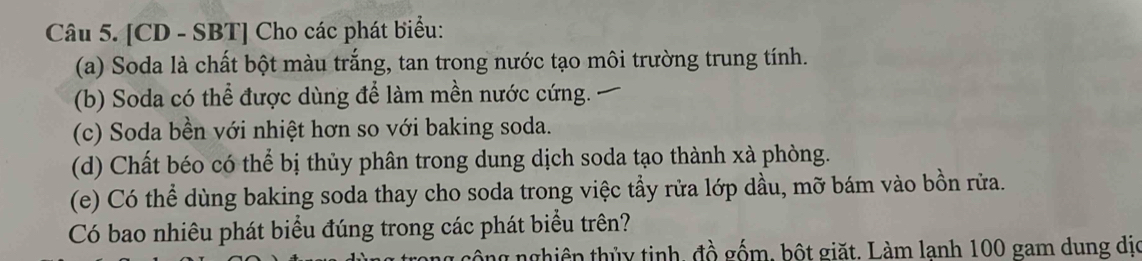 [CD - SBT] Cho các phát biểu: 
(a) Soda là chất bột màu trắng, tan trong nước tạo môi trường trung tính. 
(b) Soda có thể được dùng để làm mền nước cứng. 
(c) Soda bền với nhiệt hơn so với baking soda. 
(d) Chất béo có thể bị thủy phân trong dung dịch soda tạo thành xà phòng. 
(e) Có thể dùng baking soda thay cho soda trong việc tẩy rửa lớp dầu, mỡ bám vào bồn rửa. 
Có bao nhiêu phát biểu đúng trong các phát biểu trên? 
tnghiên thủy tinh, đồ gốm, bột giặt. Làm lanh 100 gam dung dịo