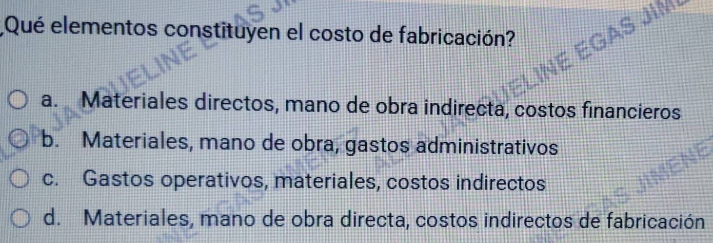 Qué elementos constituyen el costo de fabricación?
AS JIM
INE E(
a. Materiales directos, mano de obra indirecta, costos financieros
b. Materiales, mano de obra, gastos administrativos
c. Gastos operativos, materiales, costos indirectos
d. Materiales, mano de obra directa, costos indirectos de fabricación