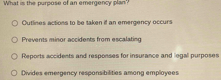 What is the purpose of an emergency plan?
Outlines actions to be taken if an emergency occurs
Prevents minor accidents from escalating
Reports accidents and responses for insurance and legal purposes
Divides emergency responsibilities among employees