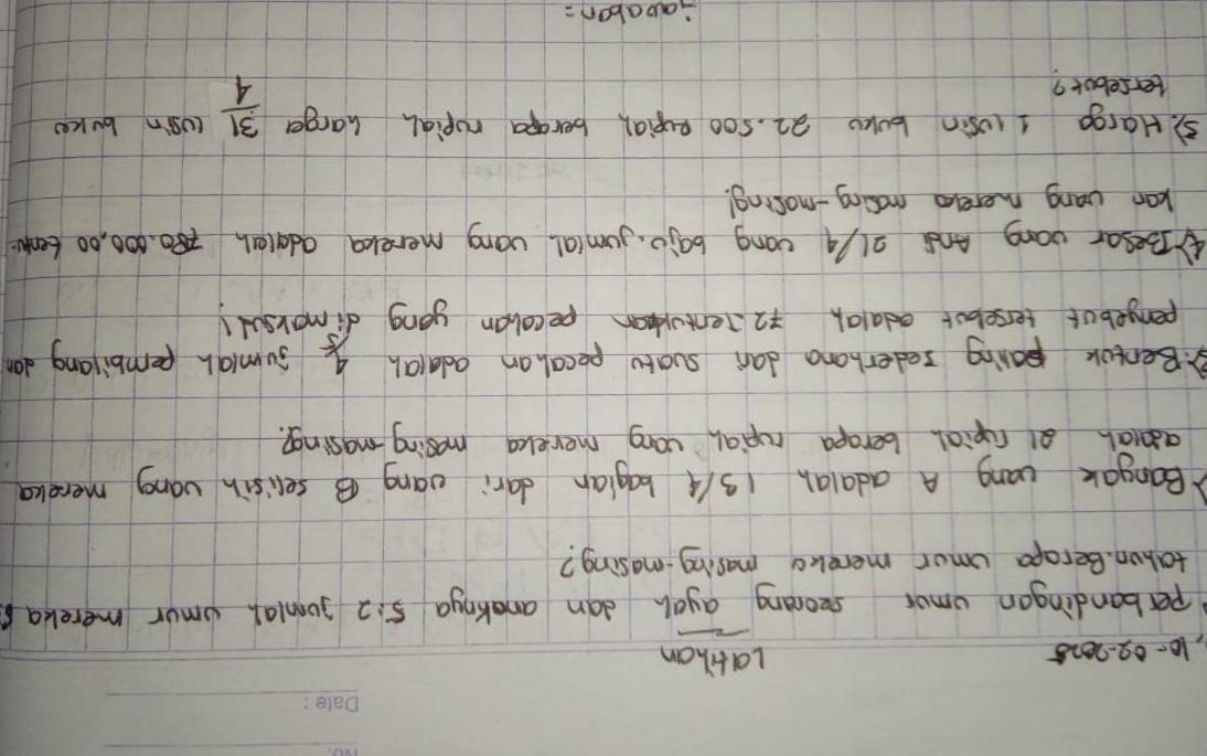 10- 02-2025 Latihan 
perbandingon umor seorang ayah dan anaknga 5:2 julal umur merekas 
tahon. Berapa umor merekg masing-masing? 
Bangak uang A adalah 13/4 bagian dari vang B selisin váng mereka 
adiah a1 ropial berapa rupial uang merekcg masing masing?. 
B.Bentok paring sederhana dani suatu pecal an ada(ah 4/5 sumigh pembilang dan 
penpebut terseloot edaah 72 Tentokan pecaban yong dimorsul! 
④Besar vang And 2l/4 cong bajo. jum(al vong merekca adateh 8. 000, 00 tenu 
kan vang merelo mosing-mosing! 
5. Hargo I cosin bok 22. 5o0 pupial berapa ropiah harger  31/4  cUsin buker 
tersebot? 
aabon=