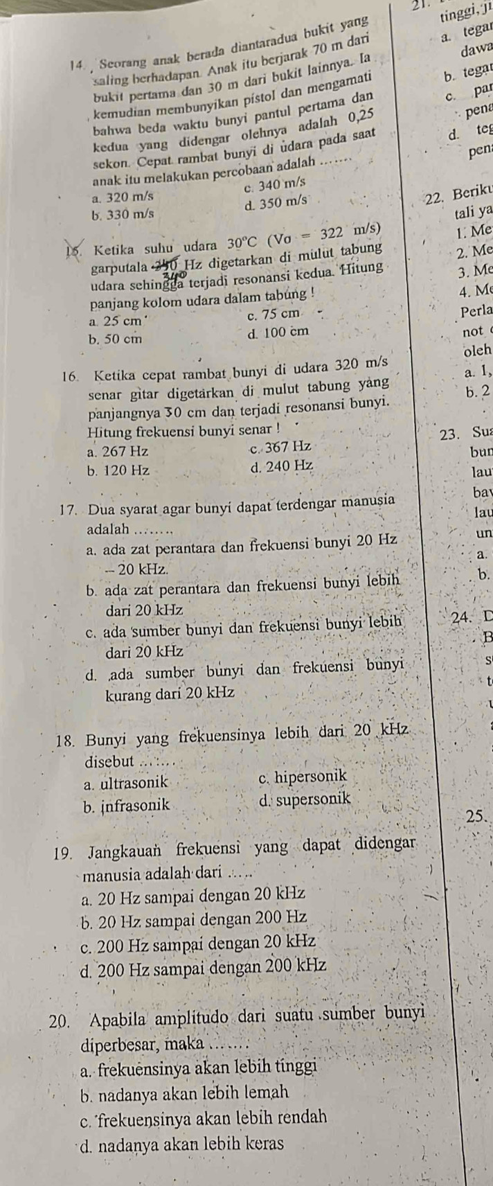 Scorang anak berada diantaradua bukit yang tinggi, ji
saling berhadapan. Anak itu berjarak 70 m dan
a. tegar
bukit pertama dan 30 m dari bukit lainnya. [a dawa
kemudian membunyikan pístol dan mengamati
b. tegat
pena
bahwa beda waktu bunyi pantul pertama dan
kedua yang didengar olehnya adalah 0,25 c par
sekon. Cepat rambal bunyi di udara pada saat d. teg
anak itu melakukan percobaan adalah pen
c. 340 m/s
a. 320 m/s 22. Berik
d. 350 m/s
b. 330 m/s
1. Me
15. Ketika suhu udara 30°C Vo=322 m/s) tali ya
garputala Hz digetarkan di mulut tabung
3. Me
udara sehingga terjadi resonansi kedua. Hitung 2. Me
panjang kolom udara dalam tabung !
4. M
a 25 cm' c. 75 cm
Perla
b. 50 cm
d. 100 cm not 
16. Ketika cepat rambat bunyi di udara 320 m/s oleh
senar gitar digetarkan di mulut tabung yang a. 1,
panjangnya 30 cm dan terjadi resonansi bunyi. b. 2
Hitung frekuensi bunyi senar !
23. Sua
a. 267 Hz c. 367 Hz
bun
b. 120 Hz d. 240 Hz lau
17. Dua syarat agar bunyi dapat terdengar manușia
ba
lau
adalah …._
a. ada zat perantara dan frekuensi bunyi 20 Hz
un
a.
- 20 kHz.
b. ada zat perantara dan frekuensi bunyi lebih
b.
dari 20 kHz
c. ada sumber bunyi dan frekuensi bunyi lebih 24. D
dari 20 kHz
d. ada sumber bunyi dan frekuensi bunyi s
kurang dari 20 kHz
18. Bunyi yang frekuensinya lebih dari 20 kHz
disebut
a. ultrasonik c. hipersonik
b. jnfrasonik d. supersonik
25.
19. Jangkauan frekuensi yang dapat didengar
manusia adalah dari ...
a. 20 Hz sampai dengan 20 kHz
b. 20 Hz sampai dengan 200 Hz
c. 200 Hz sampai dengan 20 kHz
d. 200 Hz sampai dengan 200 kHz
20. Apabila amplitudo dari suatu sumber bunyi
diperbesar, maka .._
a. frekuensinya akan lebih tínggi
b. nadanya akan lebih lemah
c. frekuensinya akan lebih rendah
d. nadanya akan lebih keras