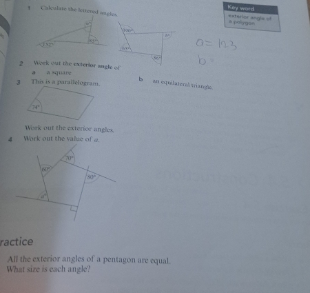 Key word
Calculate the lettered angles.
a polygon exterior angle of
100°
b^3
175°
86°
2 Work out the exterior angle of
a a square
 
b an equilateral triangle.
Work out the exterior angles.
4 Work out the value of a.
70°
60°
80°
a°
ractice
All the exterior angles of a pentagon are equal.
What size is each angle?