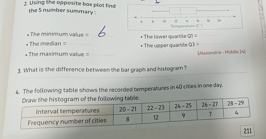 Using the opposite box plot find 
the 5 number summary : 
The minimum value =_ Q1= _ 
The lower quartile 
The median = _ Q3= _ 
The upper quartile 
• The maximum value =_ 
(Alexandria - Middle 24) 
3. What is the difference between the bar graph and histogram ? 
4. The following table shows the recorded temperatures in 40 cities in one day.
211